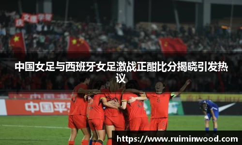 中国女足与西班牙女足激战正酣比分揭晓引发热议